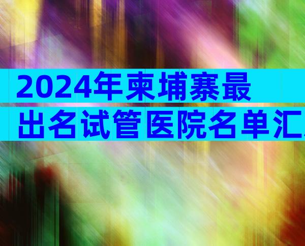 2024年柬埔寨最出名试管医院名单汇总,附试管婴儿排名榜