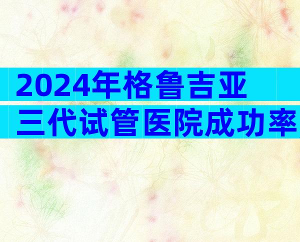 2024年格鲁吉亚三代试管医院成功率,有哪些优势