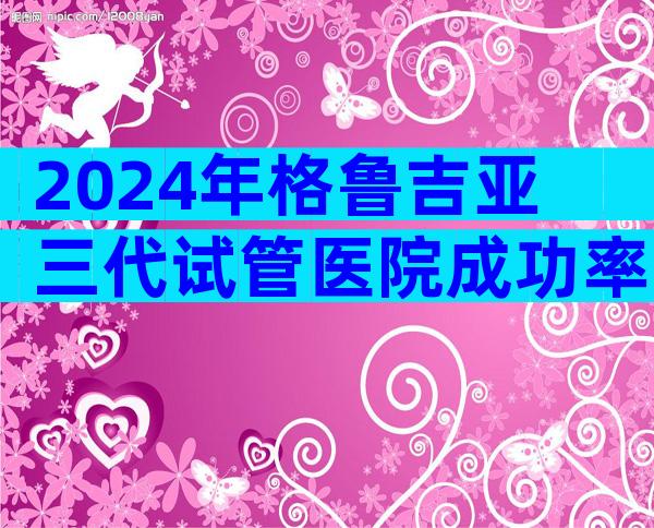 2024年格鲁吉亚三代试管医院成功率，有哪些优势
