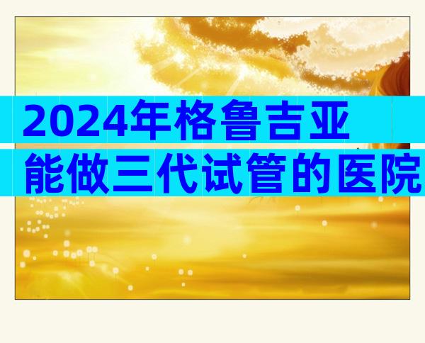 2024年格鲁吉亚能做三代试管的医院大全