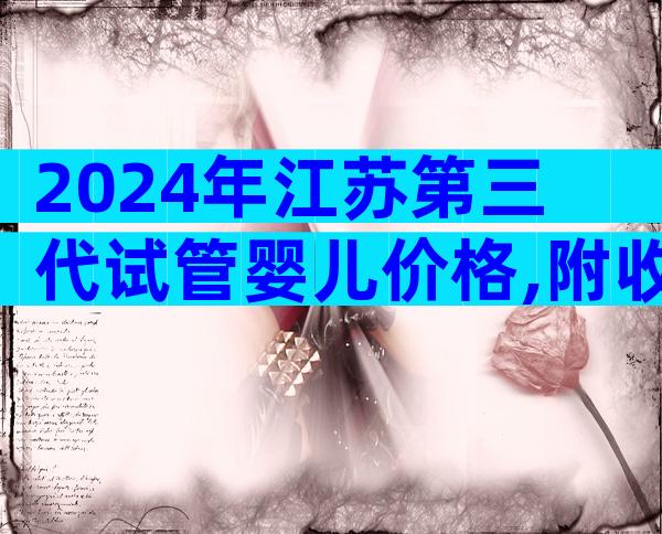 2024年江苏第三代试管婴儿价格,附收费说明。
