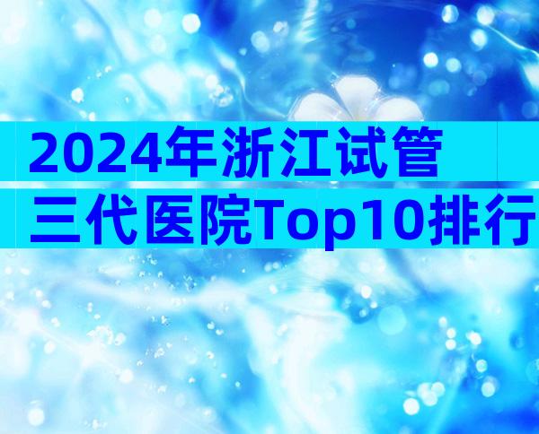 2024年浙江试管三代医院Top10排行，附机构介绍
