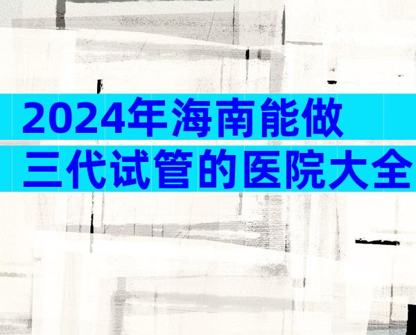 2024年海南能做三代试管的医院大全