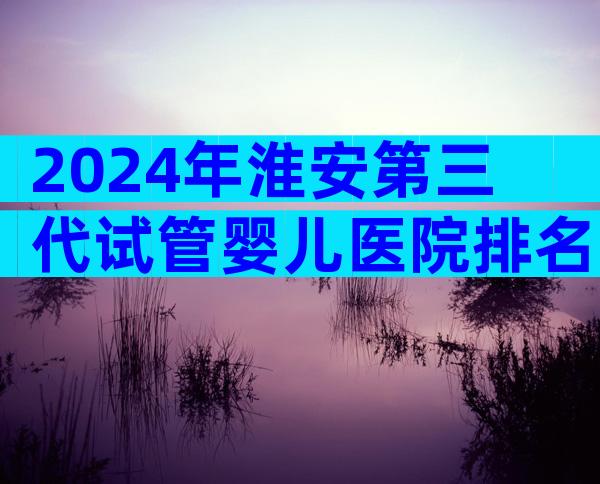 2024年淮安第三代试管婴儿医院排名哪家好？优缺点全解析