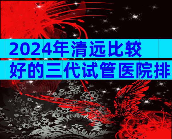 2024年清远比较好的三代试管医院排名已更新