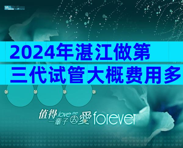 2024年湛江做第三代试管大概费用多少？12万轻松搞定