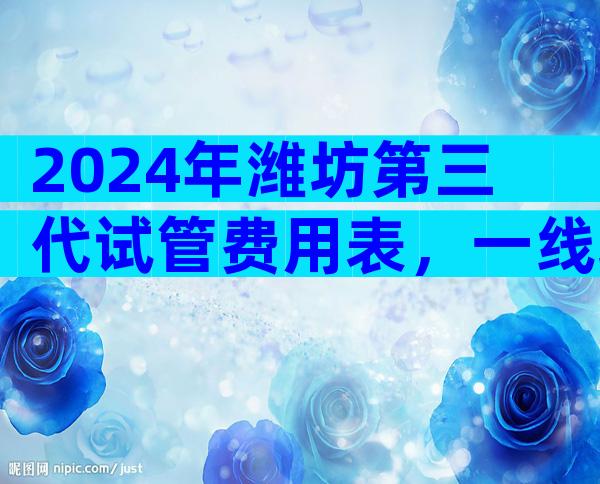 2024年潍坊第三代试管费用表，一线城市总量突破10万