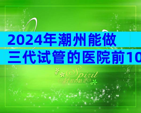 2024年潮州能做三代试管的医院前10名！一次能成功吗？