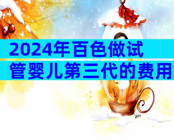 2024年百色做试管婴儿第三代的费用一般很贵吗？