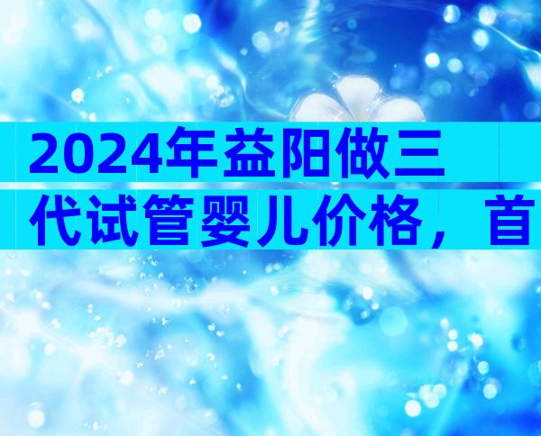 2024年益阳做三代试管婴儿价格，首先了解好费用上的预算