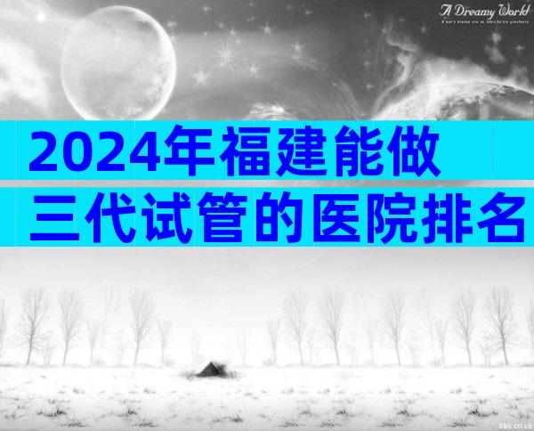 2024年福建能做三代试管的医院排名一览表