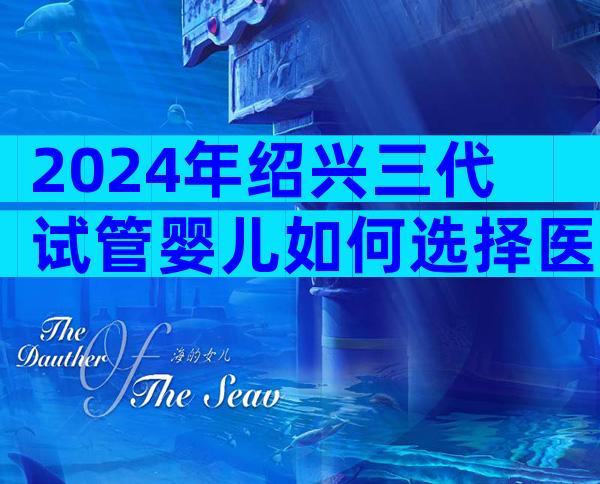 2024年绍兴三代试管婴儿如何选择医院？