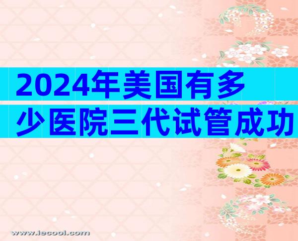 2024年美国有多少医院三代试管成功率高？