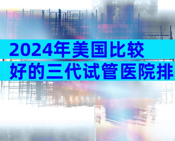 2024年美国比较好的三代试管医院排名哪家比较好