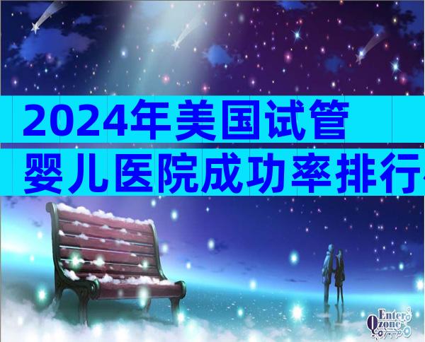 2024年美国试管婴儿医院成功率排行榜有吗？