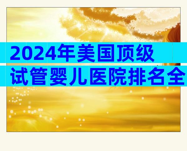 2024年美国顶级试管婴儿医院排名全览