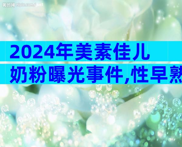 2024年美素佳儿奶粉曝光事件,性早熟多为假冒产品惹的祸