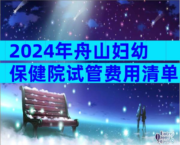 2024年舟山妇幼保健院试管费用清单,花销3-5万足够了