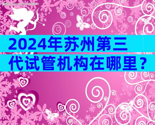 2024年苏州第三代试管机构在哪里？费用估算及成功率参考