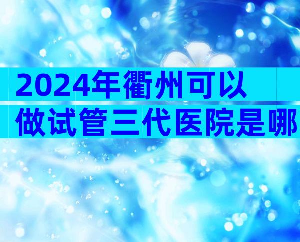 2024年衢州可以做试管三代医院是哪家,衢州试管排名前三的医院