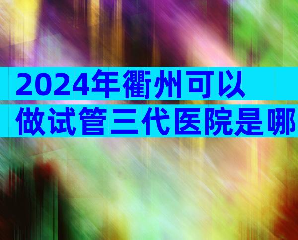 2024年衢州可以做试管三代医院是哪家，衢州试管排名前三的医院