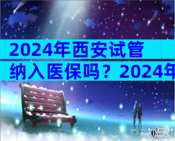 2024年西安试管纳入医保吗？2024年西安试管纳入医保吗多少钱？
