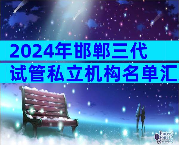 2024年邯郸三代试管私立机构名单汇总,附详细邯郸医院情况