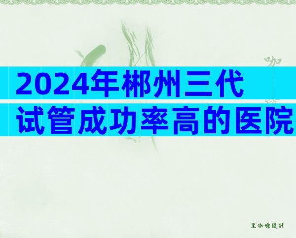 2024年郴州三代试管成功率高的医院排名哪家好？