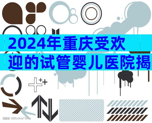 2024年重庆受欢迎的试管婴儿医院揭晓,这2家医院实至名归!