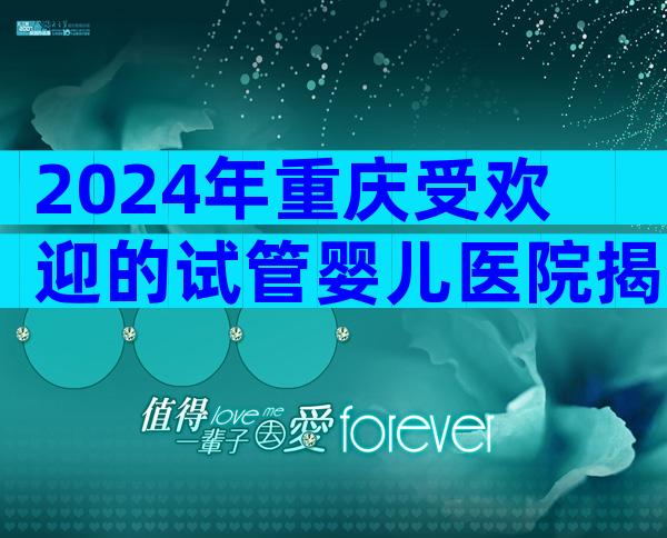 2024年重庆受欢迎的试管婴儿医院揭晓，这2家医院实至名归！