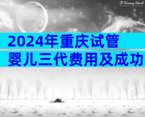 2024年重庆试管婴儿三代费用及成功率,看完清单就知道要多少钱了