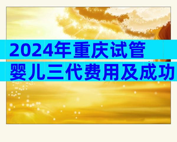 2024年重庆试管婴儿三代费用及成功率，看完清单就知道要多少钱了