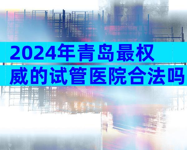 2024年青岛最权威的试管医院合法吗