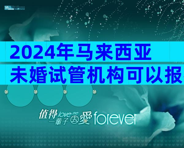 2024年马来西亚未婚试管机构可以报名吗？
