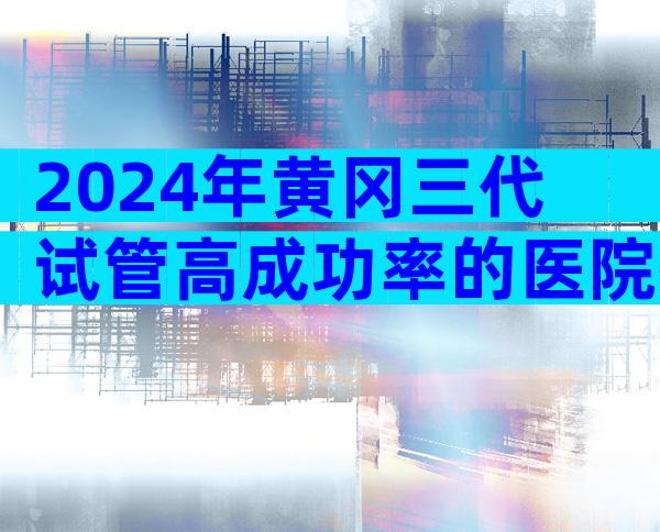 2024年黄冈三代试管高成功率的医院排名比较好是哪家,怎么选比较好