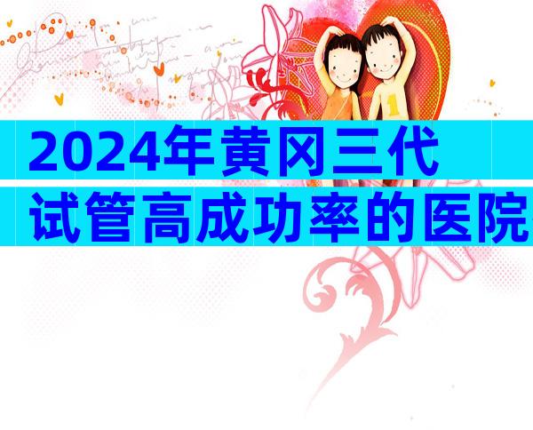 2024年黄冈三代试管高成功率的医院排名比较好是哪家，怎么选比较好