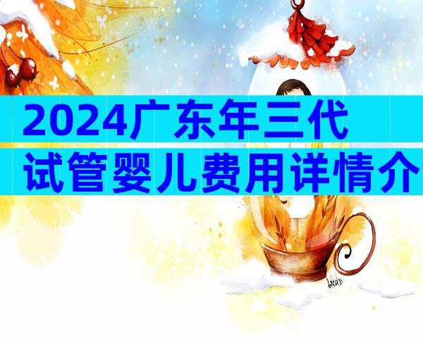 2024广东年三代试管婴儿费用详情介绍，试管婴儿价格目录表