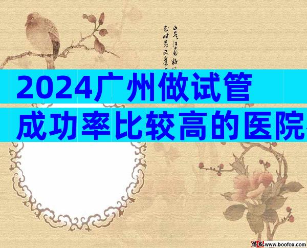 2024广州做试管成功率比较高的医院名单
