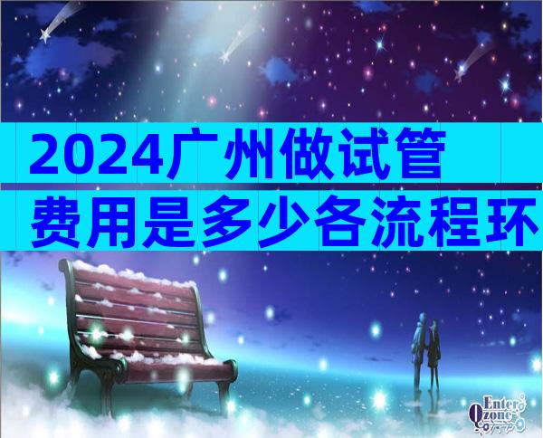 2024广州做试管费用是多少各流程环节费用明细表公布