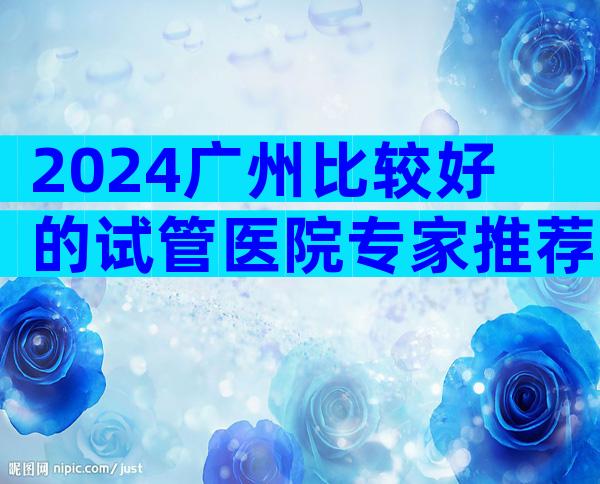 2024广州比较好的试管医院专家推荐