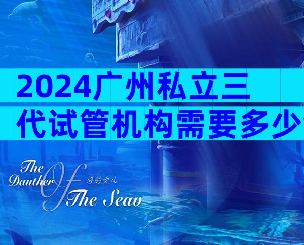 2024广州私立三代试管机构需要多少钱看这里,附成功率排名