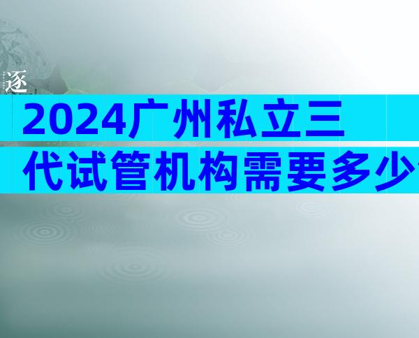 2024广州私立三代试管机构需要多少钱看这里，附成功率排名