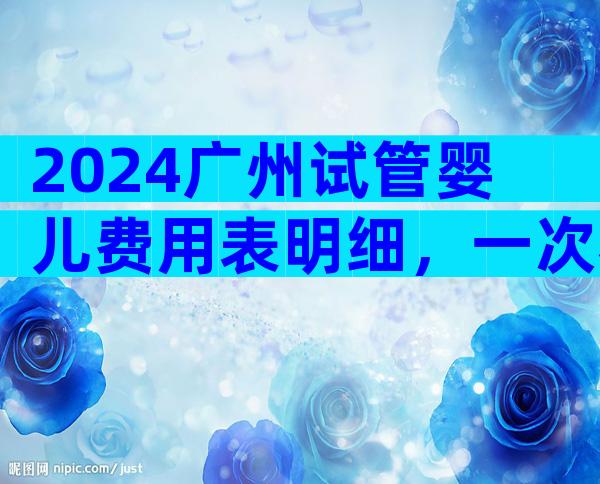 2024广州试管婴儿费用表明细，一次看懂不花冤枉钱