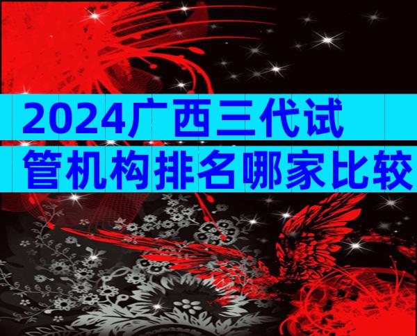 2024广西三代试管机构排名哪家比较好？试管机构排名