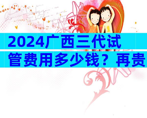 2024广西三代试管费用多少钱？再贵也要做