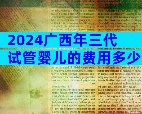 2024广西年三代试管婴儿的费用多少？十五万多少钱？