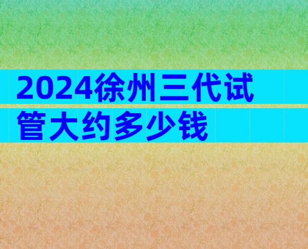 2024徐州三代试管大约多少钱