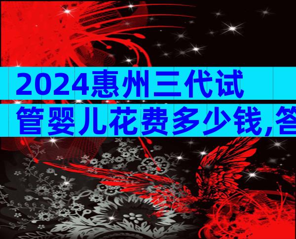 2024惠州三代试管婴儿花费多少钱,答案来了!