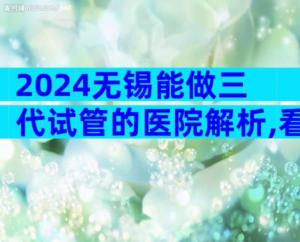 2024无锡能做三代试管的医院解析,看完收藏