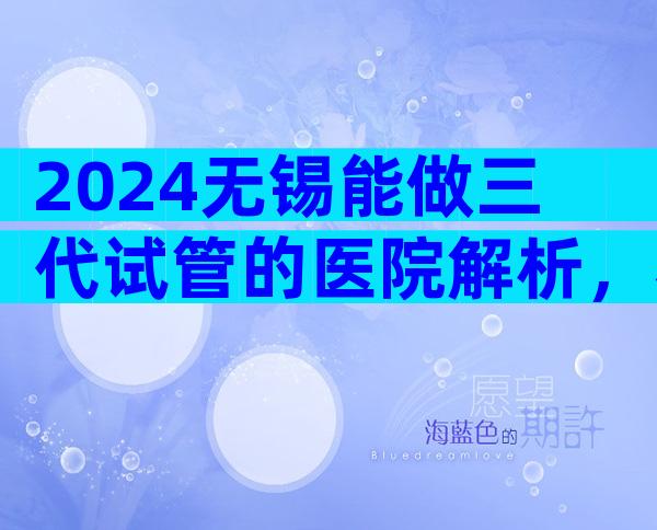 2024无锡能做三代试管的医院解析，看完收藏